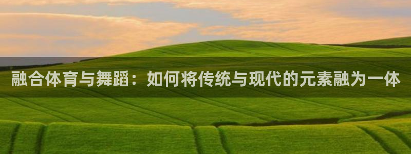 k1体育 十年品牌：融合体育与舞蹈：如何将传统与现代的元素融为一体